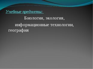 Учебные предметы: 			Биология, экология, 		информационные технологии, геогра